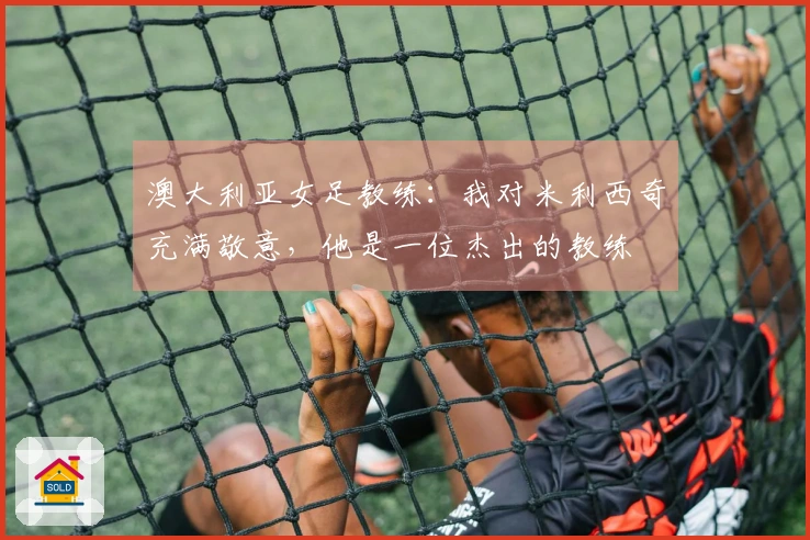 澳大利亚女足教练：我对米利西奇充满敬意，他是一位杰出的教练