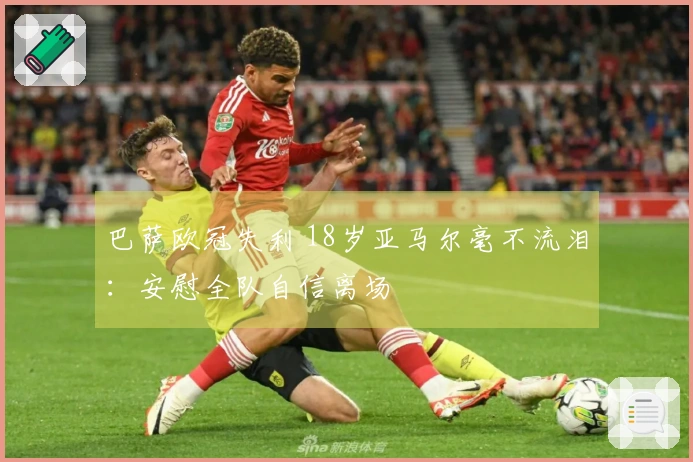 巴萨欧冠失利 18岁亚马尔毫不流泪：安慰全队自信离场