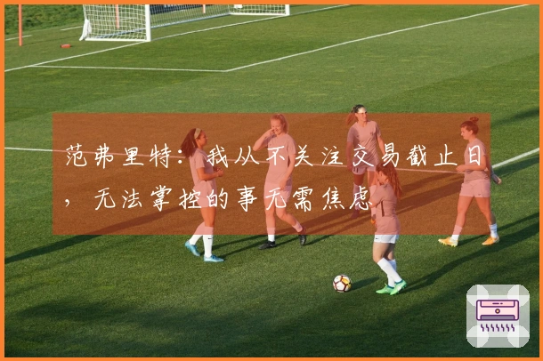 范弗里特：我从不关注交易截止日，无法掌控的事无需焦虑