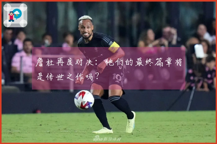 詹杜再度对决：他们的最终篇章将是传世之作吗？