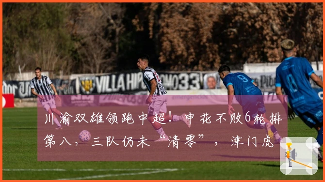 川渝双雄领跑中超！申花不败6轮排第八，三队仍未“清零”，津门虎垫底