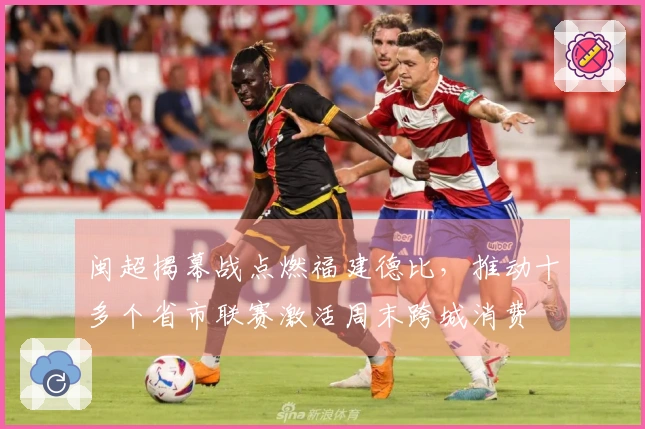 闽超揭幕战点燃福建德比，推动十多个省市联赛激活周末跨城消费