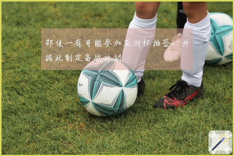 邵佳一有可能参加亚洲杯抽签，并据此制定备战计划