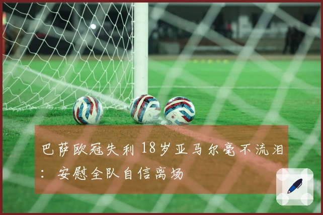 巴萨欧冠失利 18岁亚马尔毫不流泪：安慰全队自信离场