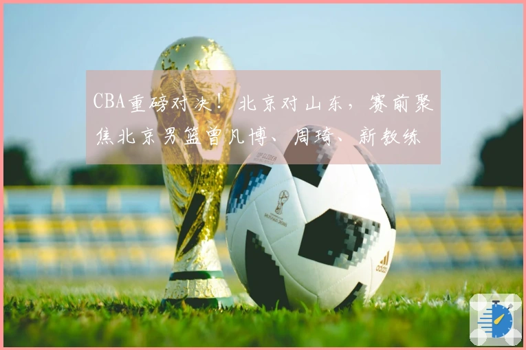 CBA重磅对决！北京对山东，赛前聚焦北京男篮曾凡博、周琦、新教练及山东男篮高诗岩最新动态
