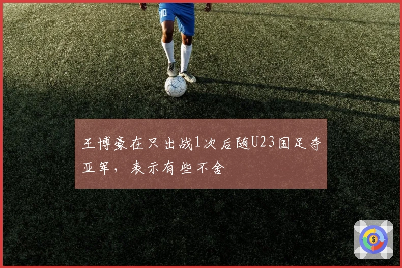 王博豪在只出战1次后随U23国足夺亚军，表示有些不舍