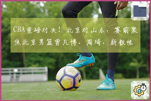 CBA重磅对决！北京对山东，赛前聚焦北京男篮曾凡博、周琦、新教练及山东男篮高诗岩最新动态