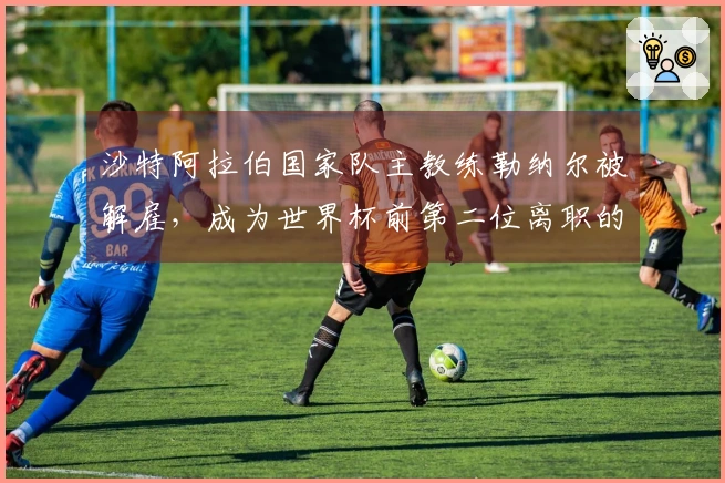 沙特阿拉伯国家队主教练勒纳尔被解雇，成为世界杯前第二位离职的教练