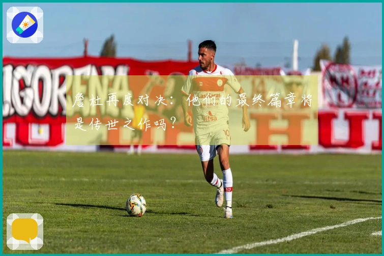 詹杜再度对决：他们的最终篇章将是传世之作吗？